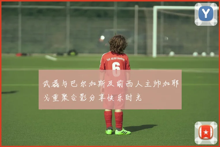 武磊与巴尔加斯及前西人主帅加耶戈重聚合影分享快乐时光