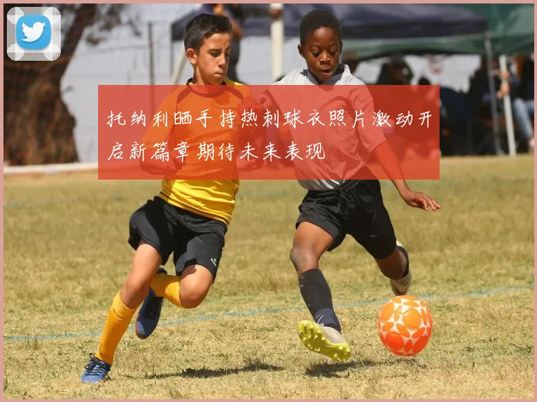 托纳利晒手持热刺球衣照片激动开启新篇章期待未来表现