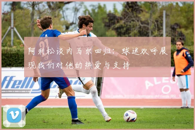 阿利松谈内马尔回归：球迷欢呼展现我们对他的热爱与支持