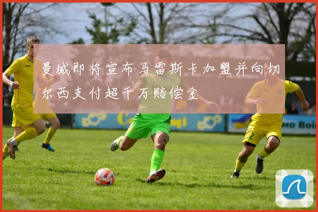 曼城即将宣布马雷斯卡加盟并向切尔西支付超千万赔偿金