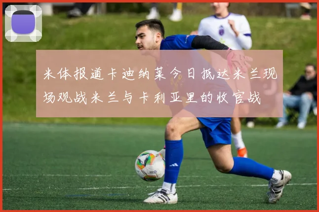 米体报道卡迪纳莱今日抵达米兰现场观战米兰与卡利亚里的收官战