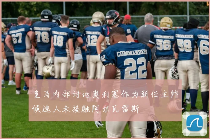 皇马内部讨论奥利塞作为新任主帅候选人未接触阿尔瓦雷斯