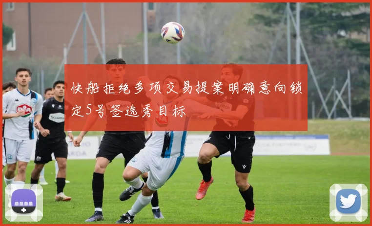 快船拒绝多项交易提案明确意向锁定5号签选秀目标