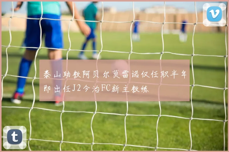 泰山助教阿贝尔莫雷诺仅任职半年即出任J2今治FC新主教练