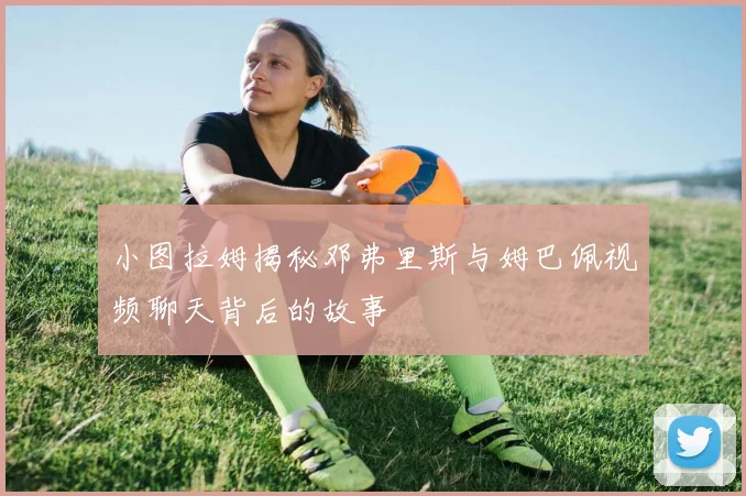 小图拉姆揭秘邓弗里斯与姆巴佩视频聊天背后的故事